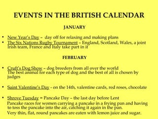 EVENTS IN THE BRITISH CALENDAR JANUARY  New Year’s Day  –  day off for relaxing and making plans  The Six Nations Rugby Tournament  – England, Scotland, Wales, a joint Irish team, France and Italy take part in it FEBRUARY  Cruft’s Dog Show  –   dog breeders from all over the world T he best animal for each type of dog and the best of all is chosen by judges Saint Valentine’s Day   - on the 14th, valentine cards, red roses, chocolate Shrove Tuesday  = Pancake Day – the last day before Lent Pancake races for women carrying a pancake in a frying pan and having to toss the pancake into the air, catching it again in the pan.  Very thin, flat, round pancakes are eaten with lemon juice and sugar. 