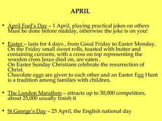 APRIL  April Fool’s Day  – 1 April, playing practical jokes on others M ust be done before midday, otherwise the joke is on you ! Easter  – lasts for 4 days , from Good Friday to Easter Monday .   O n the Friday small sweet rolls, toasted with butter and containing currants, with a cross on top representing the wooden cross Jesus died on, are eaten .  On Easter Sunday Christians celebrate the resurrection of Christ.  Chocolate eggs are given  to each other  and an Easter Egg Hunt is a tradition among families with children. The London Marathon  – attracts up to 30,000 competitors, about 25,000 usually finish it St George’s Day  – 23 April, the English national day 