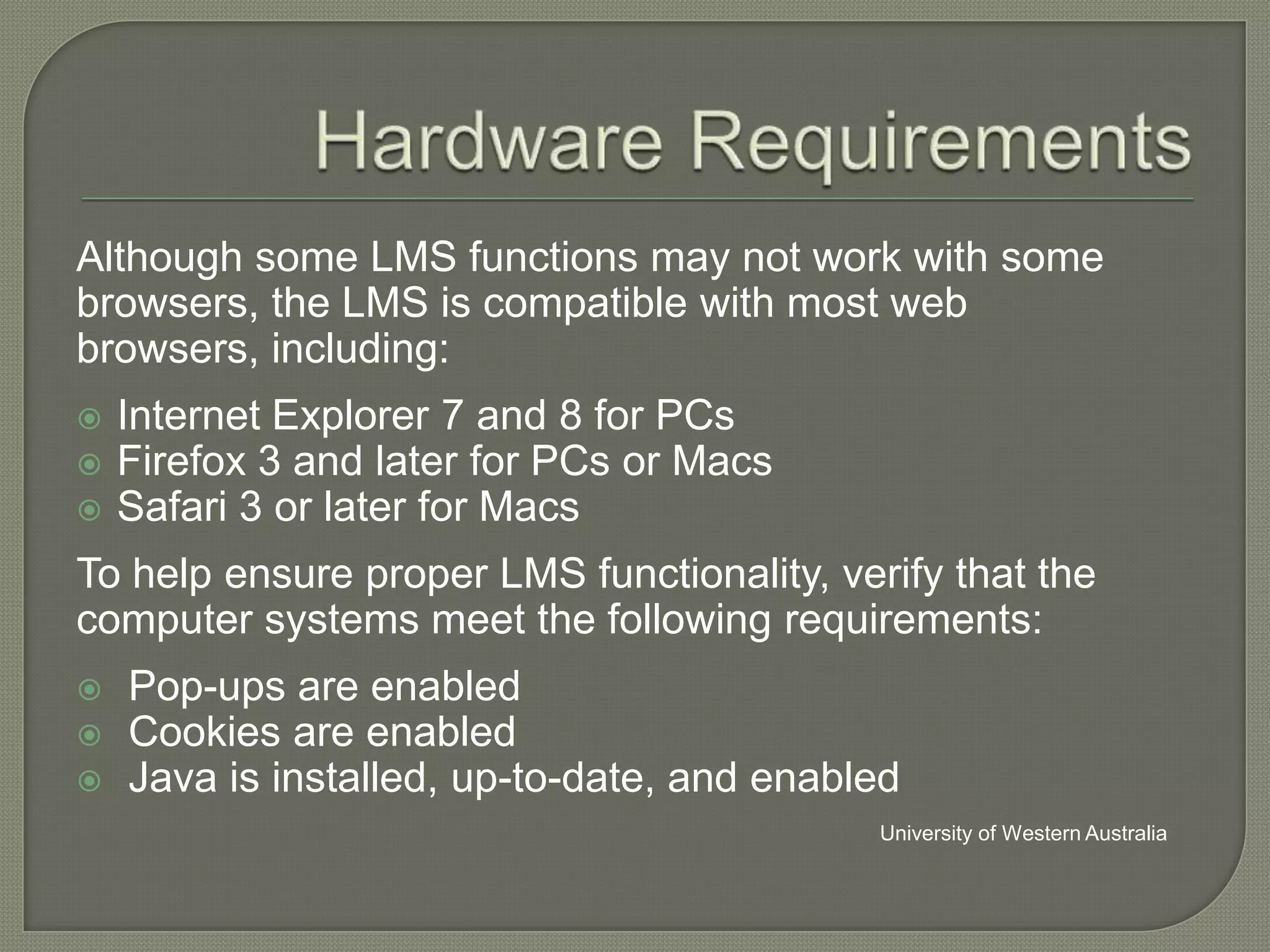 Although some LMS functions may not work with some
browsers, the LMS is compatible with most web
browsers, including:




Internet Explorer 7 and 8 for PCs
Firefox 3 and later for PCs or Macs
Safari 3 or later for Macs

To help ensure proper LMS functionality, verify that the
computer systems meet the following requirements:




Pop-ups are enabled
Cookies are enabled
Java is installed, up-to-date, and enabled
University of Western Australia

 