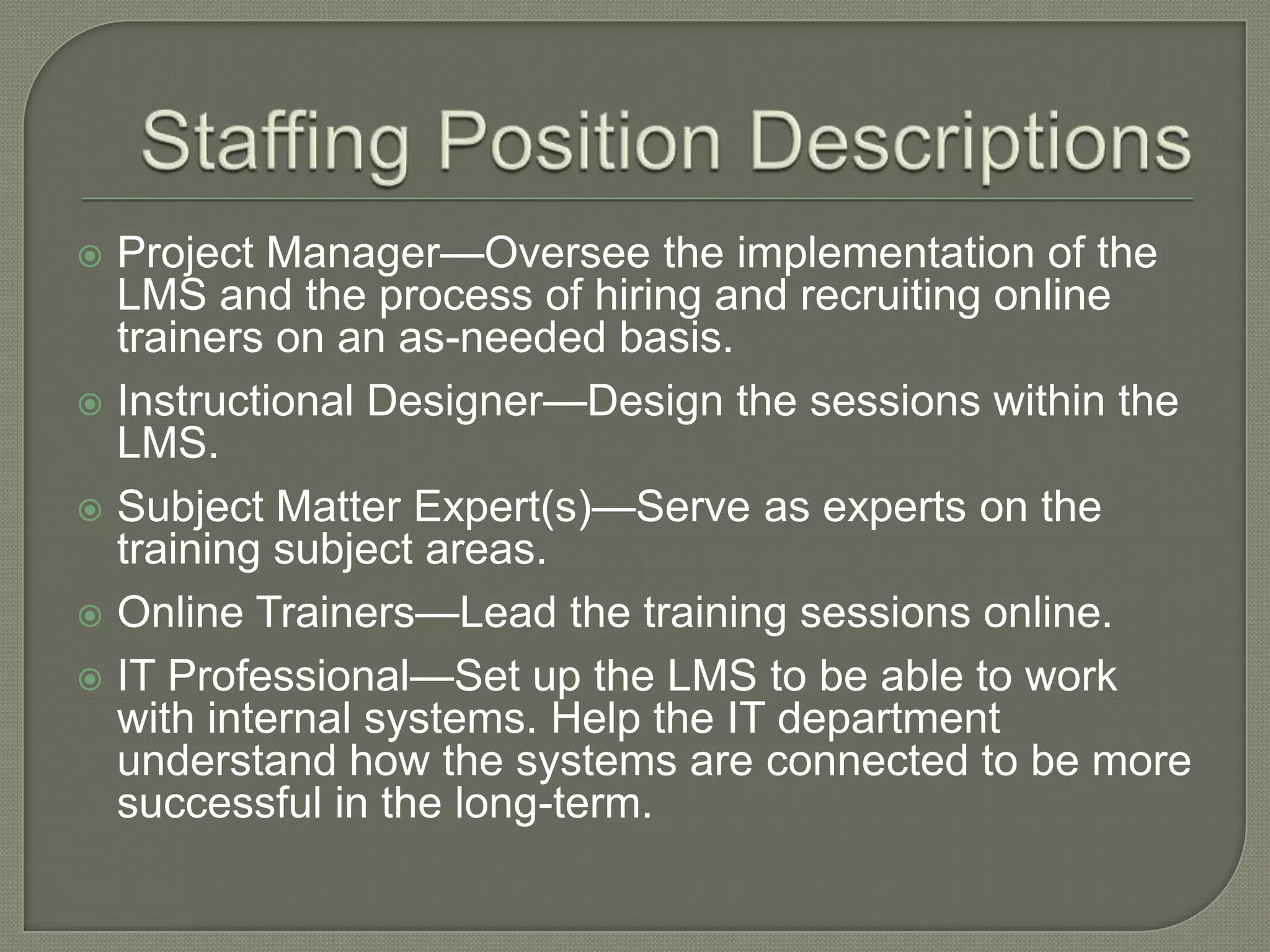 Project Manager—Oversee the implementation of the
LMS and the process of hiring and recruiting online
trainers on an as-needed basis.
 Instructional Designer—Design the sessions within the
LMS.
 Subject Matter Expert(s)—Serve as experts on the
training subject areas.
 Online Trainers—Lead the training sessions online.
 IT Professional—Set up the LMS to be able to work
with internal systems. Help the IT department
understand how the systems are connected to be more
successful in the long-term.


 