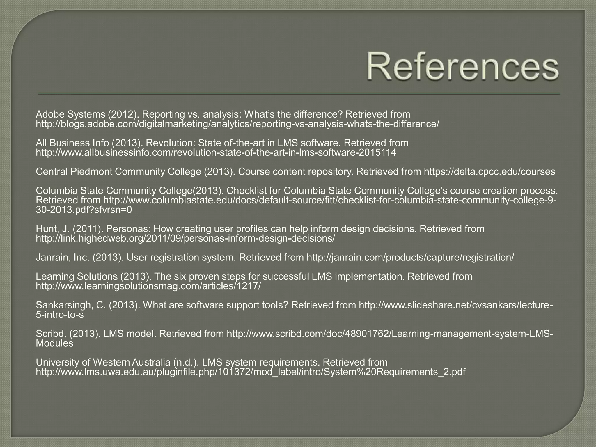 Adobe Systems (2012). Reporting vs. analysis: What’s the difference? Retrieved from
http://blogs.adobe.com/digitalmarketing/analytics/reporting-vs-analysis-whats-the-difference/

All Business Info (2013). Revolution: State of-the-art in LMS software. Retrieved from
http://www.allbusinessinfo.com/revolution-state-of-the-art-in-lms-software-2015114
Central Piedmont Community College (2013). Course content repository. Retrieved from https://delta.cpcc.edu/courses
Columbia State Community College(2013). Checklist for Columbia State Community College’s course creation process.
Retrieved from http://www.columbiastate.edu/docs/default-source/fitt/checklist-for-columbia-state-community-college-930-2013.pdf?sfvrsn=0
Hunt, J. (2011). Personas: How creating user profiles can help inform design decisions. Retrieved from
http://link.highedweb.org/2011/09/personas-inform-design-decisions/
Janrain, Inc. (2013). User registration system. Retrieved from http://janrain.com/products/capture/registration/
Learning Solutions (2013). The six proven steps for successful LMS implementation. Retrieved from
http://www.learningsolutionsmag.com/articles/1217/
Sankarsingh, C. (2013). What are software support tools? Retrieved from http://www.slideshare.net/cvsankars/lecture5-intro-to-s
Scribd. (2013). LMS model. Retrieved from http://www.scribd.com/doc/48901762/Learning-management-system-LMSModules
University of Western Australia (n.d.). LMS system requirements. Retrieved from
http://www.lms.uwa.edu.au/pluginfile.php/101372/mod_label/intro/System%20Requirements_2.pdf

 