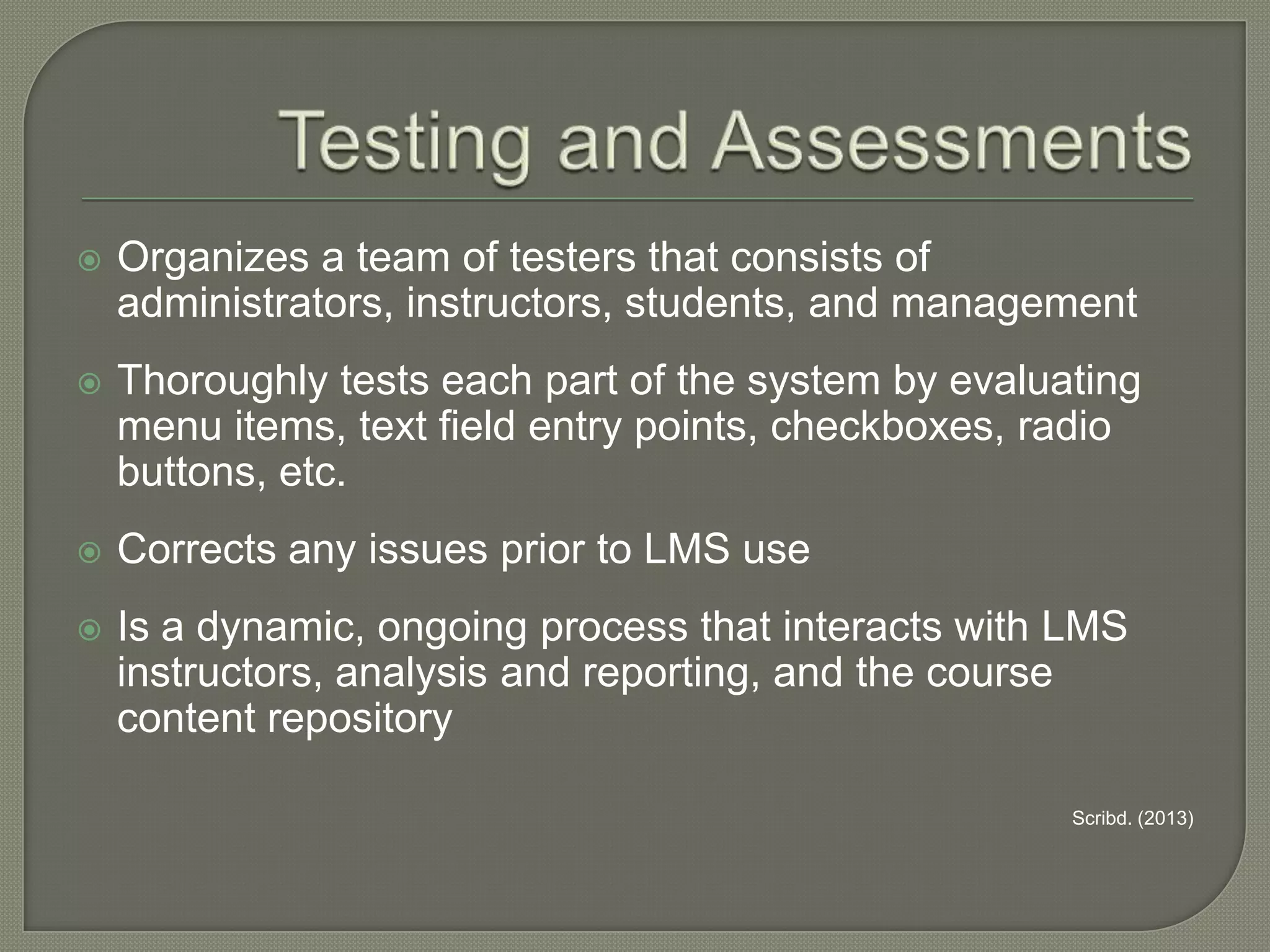 

Organizes a team of testers that consists of
administrators, instructors, students, and management



Thoroughly tests each part of the system by evaluating
menu items, text field entry points, checkboxes, radio
buttons, etc.



Corrects any issues prior to LMS use



Is a dynamic, ongoing process that interacts with LMS
instructors, analysis and reporting, and the course
content repository
Scribd. (2013)

 