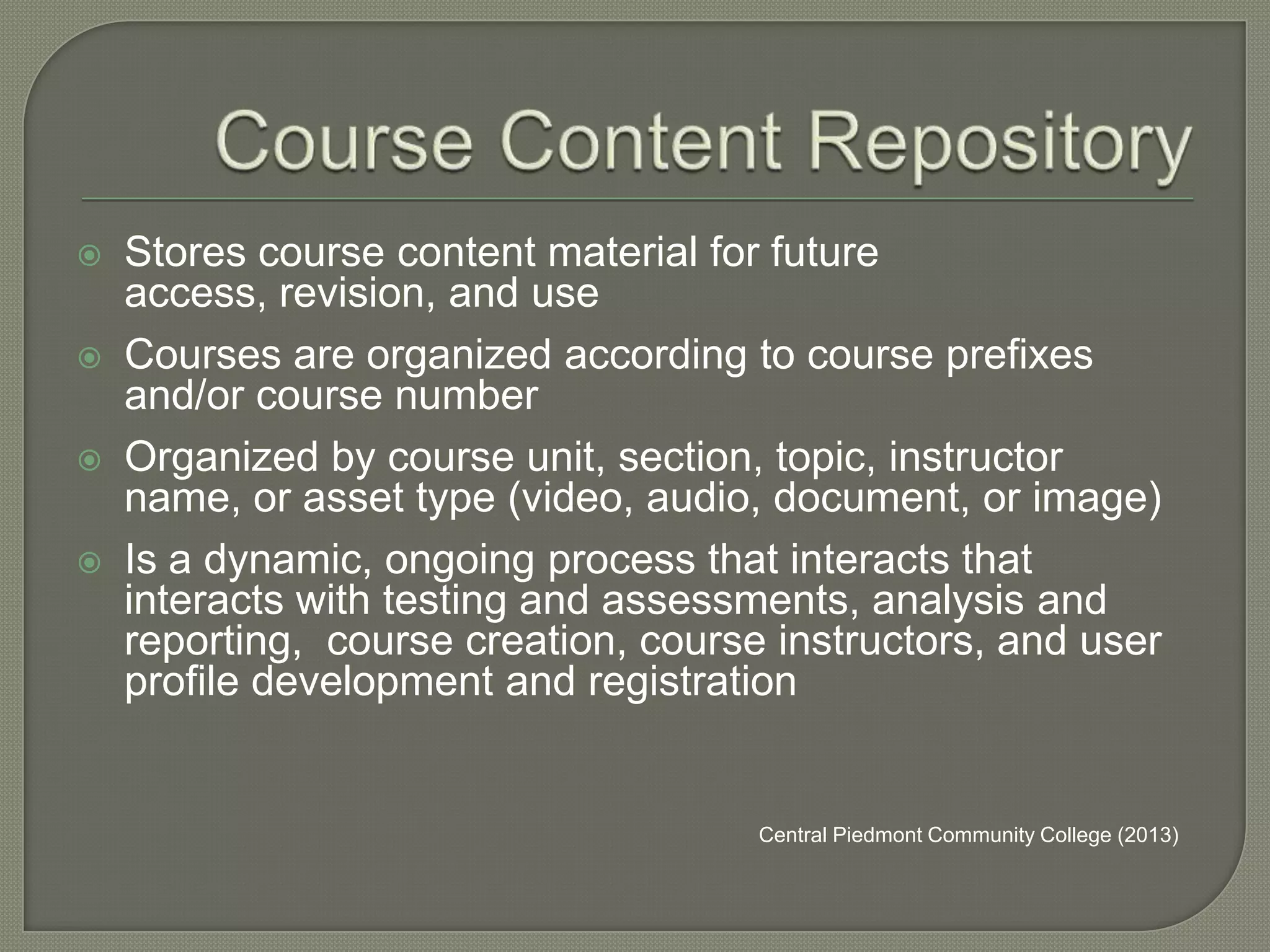 





Stores course content material for future
access, revision, and use
Courses are organized according to course prefixes
and/or course number
Organized by course unit, section, topic, instructor
name, or asset type (video, audio, document, or image)
Is a dynamic, ongoing process that interacts that
interacts with testing and assessments, analysis and
reporting, course creation, course instructors, and user
profile development and registration

Central Piedmont Community College (2013)

 