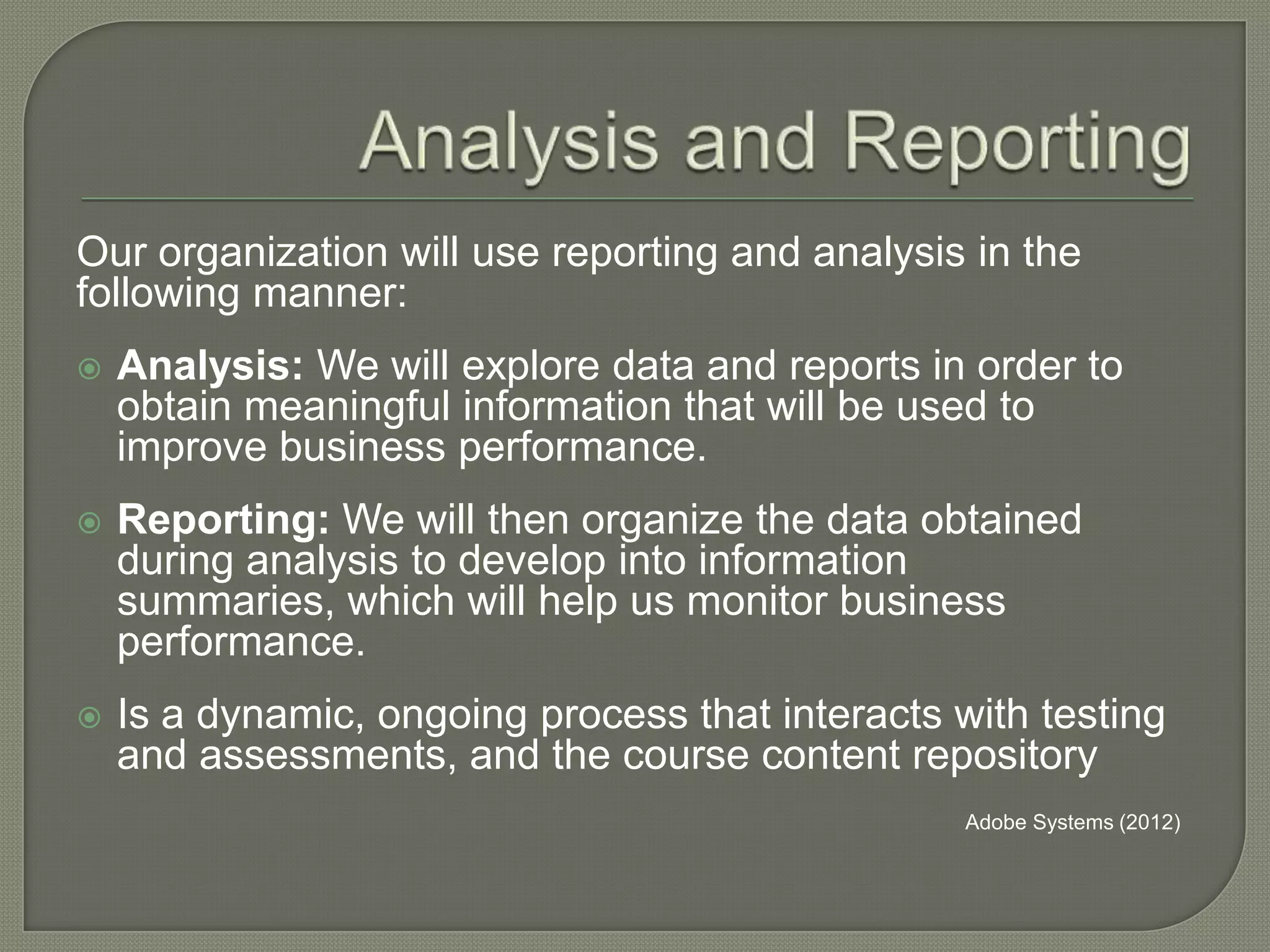 Our organization will use reporting and analysis in the
following manner:


Analysis: We will explore data and reports in order to
obtain meaningful information that will be used to
improve business performance.



Reporting: We will then organize the data obtained
during analysis to develop into information
summaries, which will help us monitor business
performance.



Is a dynamic, ongoing process that interacts with testing
and assessments, and the course content repository
Adobe Systems (2012)

 