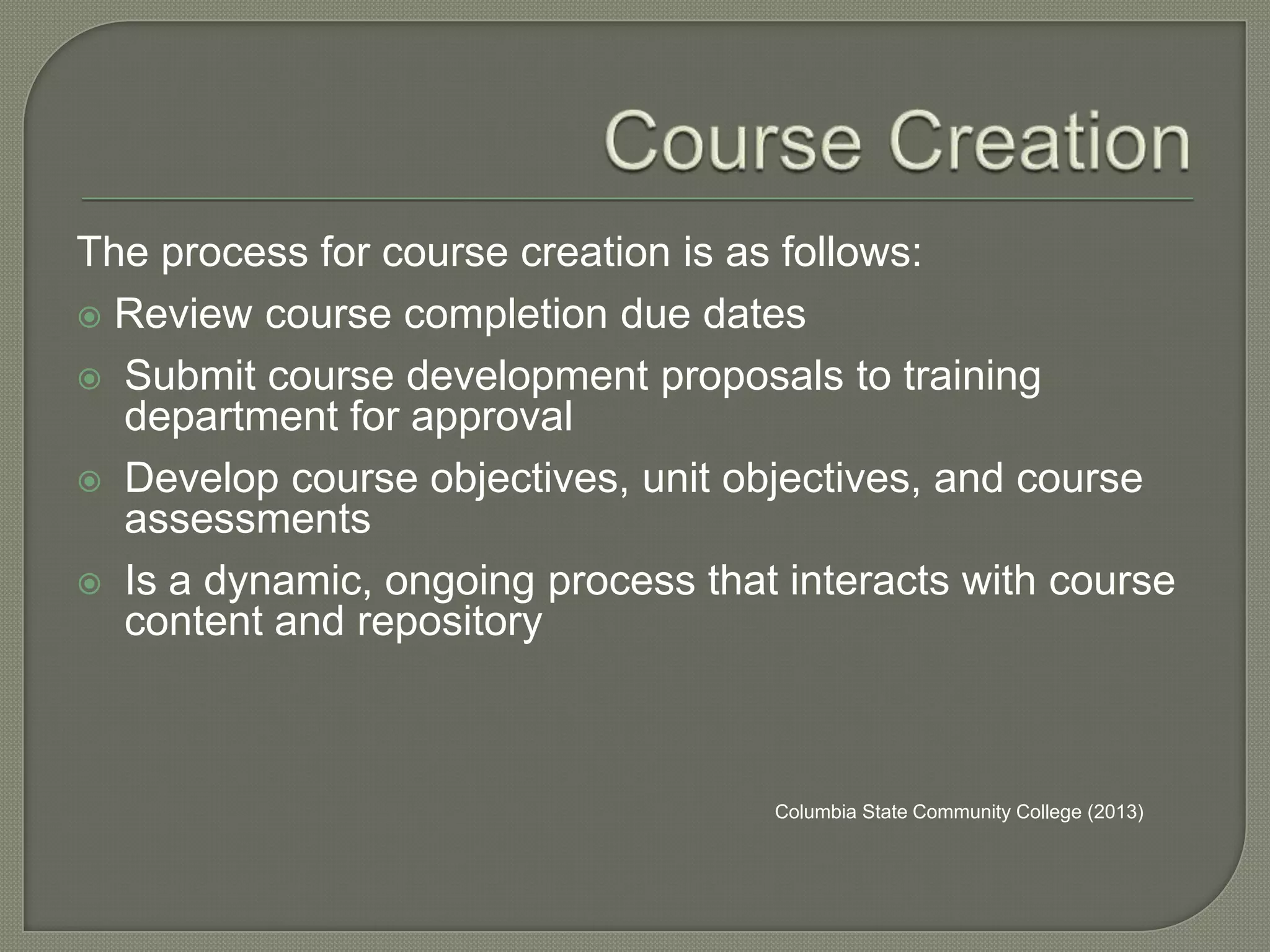 The process for course creation is as follows:
 Review course completion due dates
 Submit course development proposals to training
department for approval
 Develop course objectives, unit objectives, and course
assessments
 Is a dynamic, ongoing process that interacts with course
content and repository

Columbia State Community College (2013)

 