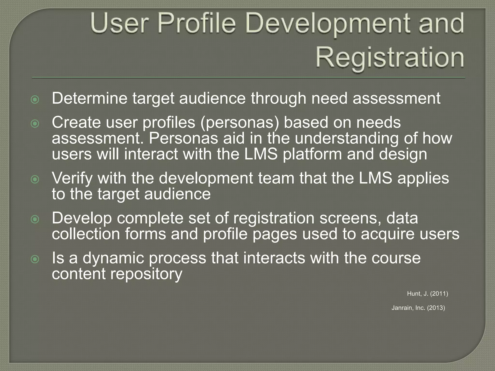 







Determine target audience through need assessment
Create user profiles (personas) based on needs
assessment. Personas aid in the understanding of how
users will interact with the LMS platform and design
Verify with the development team that the LMS applies
to the target audience
Develop complete set of registration screens, data
collection forms and profile pages used to acquire users
Is a dynamic process that interacts with the course
content repository
Hunt, J. (2011)
Janrain, Inc. (2013)

 