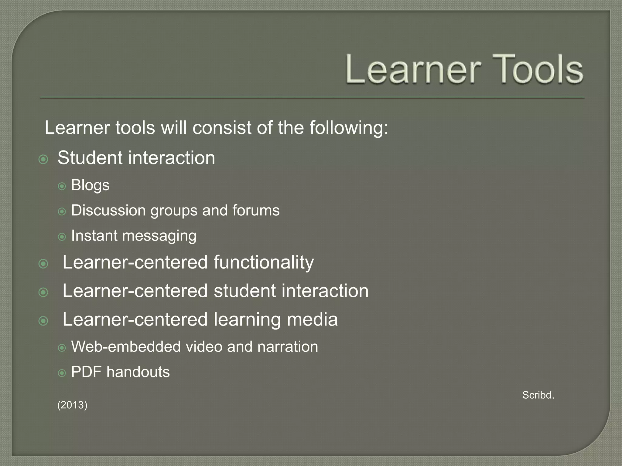 Learner tools will consist of the following:


Student interaction


Blogs



Discussion groups and forums



Instant messaging



Learner-centered functionality



Learner-centered student interaction



Learner-centered learning media


Web-embedded video and narration



PDF handouts
Scribd.

(2013)

 