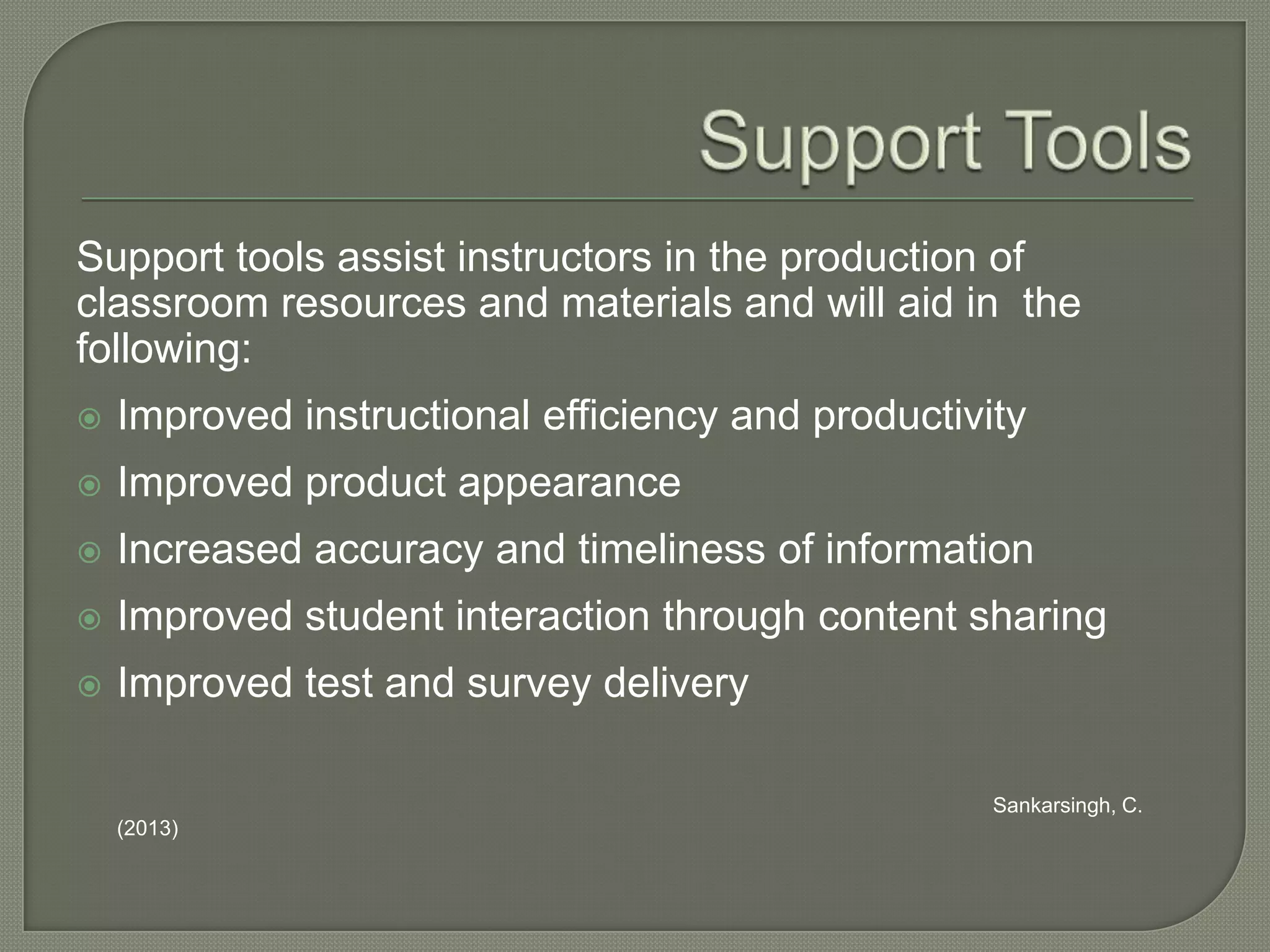 Support tools assist instructors in the production of
classroom resources and materials and will aid in the
following:


Improved instructional efficiency and productivity



Improved product appearance



Increased accuracy and timeliness of information



Improved student interaction through content sharing



Improved test and survey delivery
Sankarsingh, C.
(2013)

 