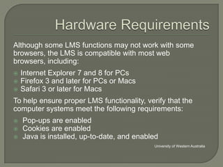 Although some LMS functions may not work with some
browsers, the LMS is compatible with most web
browsers, including:




Internet Explorer 7 and 8 for PCs
Firefox 3 and later for PCs or Macs
Safari 3 or later for Macs

To help ensure proper LMS functionality, verify that the
computer systems meet the following requirements:




Pop-ups are enabled
Cookies are enabled
Java is installed, up-to-date, and enabled
University of Western Australia

 
