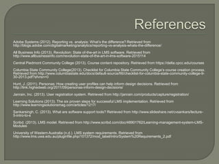 Adobe Systems (2012). Reporting vs. analysis: What’s the difference? Retrieved from
http://blogs.adobe.com/digitalmarketing/analytics/reporting-vs-analysis-whats-the-difference/

All Business Info (2013). Revolution: State of-the-art in LMS software. Retrieved from
http://www.allbusinessinfo.com/revolution-state-of-the-art-in-lms-software-2015114
Central Piedmont Community College (2013). Course content repository. Retrieved from https://delta.cpcc.edu/courses
Columbia State Community College(2013). Checklist for Columbia State Community College’s course creation process.
Retrieved from http://www.columbiastate.edu/docs/default-source/fitt/checklist-for-columbia-state-community-college-930-2013.pdf?sfvrsn=0
Hunt, J. (2011). Personas: How creating user profiles can help inform design decisions. Retrieved from
http://link.highedweb.org/2011/09/personas-inform-design-decisions/
Janrain, Inc. (2013). User registration system. Retrieved from http://janrain.com/products/capture/registration/
Learning Solutions (2013). The six proven steps for successful LMS implementation. Retrieved from
http://www.learningsolutionsmag.com/articles/1217/
Sankarsingh, C. (2013). What are software support tools? Retrieved from http://www.slideshare.net/cvsankars/lecture5-intro-to-s
Scribd. (2013). LMS model. Retrieved from http://www.scribd.com/doc/48901762/Learning-management-system-LMSModules
University of Western Australia (n.d.). LMS system requirements. Retrieved from
http://www.lms.uwa.edu.au/pluginfile.php/101372/mod_label/intro/System%20Requirements_2.pdf

 