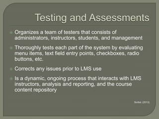 

Organizes a team of testers that consists of
administrators, instructors, students, and management



Thoroughly tests each part of the system by evaluating
menu items, text field entry points, checkboxes, radio
buttons, etc.



Corrects any issues prior to LMS use



Is a dynamic, ongoing process that interacts with LMS
instructors, analysis and reporting, and the course
content repository
Scribd. (2013)

 