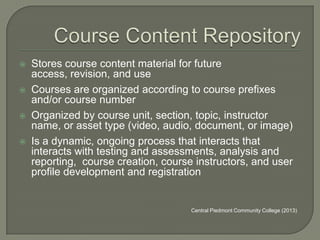





Stores course content material for future
access, revision, and use
Courses are organized according to course prefixes
and/or course number
Organized by course unit, section, topic, instructor
name, or asset type (video, audio, document, or image)
Is a dynamic, ongoing process that interacts that
interacts with testing and assessments, analysis and
reporting, course creation, course instructors, and user
profile development and registration

Central Piedmont Community College (2013)

 