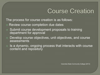 The process for course creation is as follows:
 Review course completion due dates
 Submit course development proposals to training
department for approval
 Develop course objectives, unit objectives, and course
assessments
 Is a dynamic, ongoing process that interacts with course
content and repository

Columbia State Community College (2013)

 