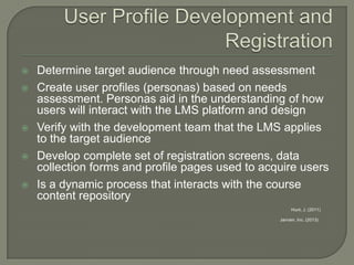 







Determine target audience through need assessment
Create user profiles (personas) based on needs
assessment. Personas aid in the understanding of how
users will interact with the LMS platform and design
Verify with the development team that the LMS applies
to the target audience
Develop complete set of registration screens, data
collection forms and profile pages used to acquire users
Is a dynamic process that interacts with the course
content repository
Hunt, J. (2011)
Janrain, Inc. (2013)

 