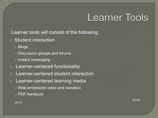Learner tools will consist of the following:


Student interaction


Blogs



Discussion groups and forums



Instant messaging



Learner-centered functionality



Learner-centered student interaction



Learner-centered learning media


Web-embedded video and narration



PDF handouts
Scribd.

(2013)

 