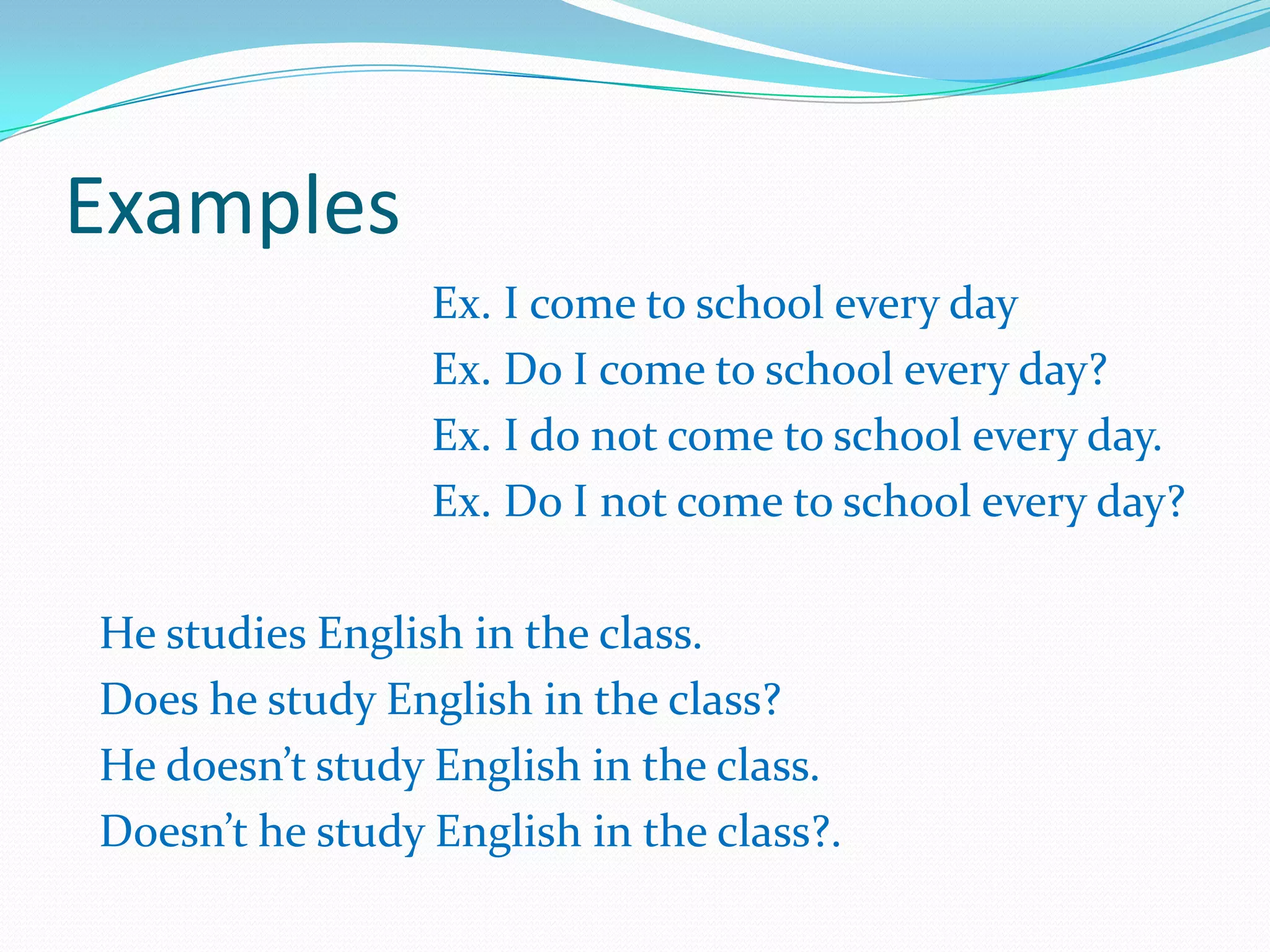 Examples
Ex. I come to school every day
Ex. Do I come to school every day?
Ex. I do not come to school every day.
Ex. Do I not come to school every day?
He studies English in the class.
Does he study English in the class?
He doesn’t study English in the class.
Doesn’t he study English in the class?.
 