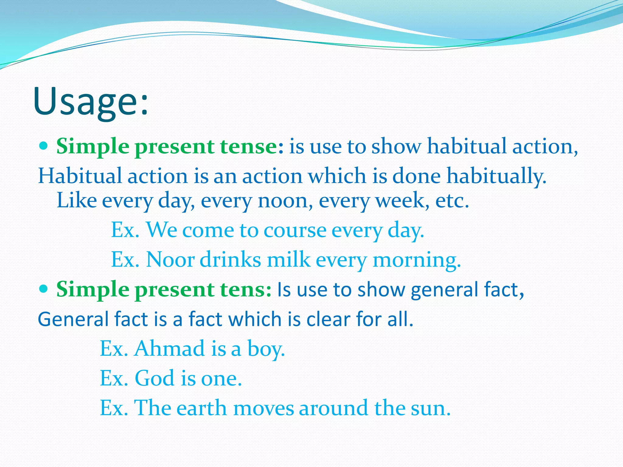 Usage:
 Simple present tense: is use to show habitual action,
Habitual action is an action which is done habitually.
Like every day, every noon, every week, etc.
Ex. We come to course every day.
Ex. Noor drinks milk every morning.
 Simple present tens: Is use to show general fact,
General fact is a fact which is clear for all.
Ex. Ahmad is a boy.
Ex. God is one.
Ex. The earth moves around the sun.
 