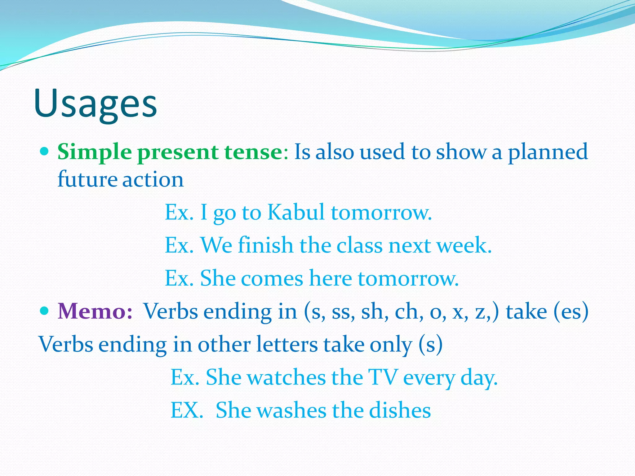 Usages
 Simple present tense: Is also used to show a planned
future action
Ex. I go to Kabul tomorrow.
Ex. We finish the class next week.
Ex. She comes here tomorrow.
 Memo: Verbs ending in (s, ss, sh, ch, o, x, z,) take (es)
Verbs ending in other letters take only (s)
Ex. She watches the TV every day.
EX. She washes the dishes
 