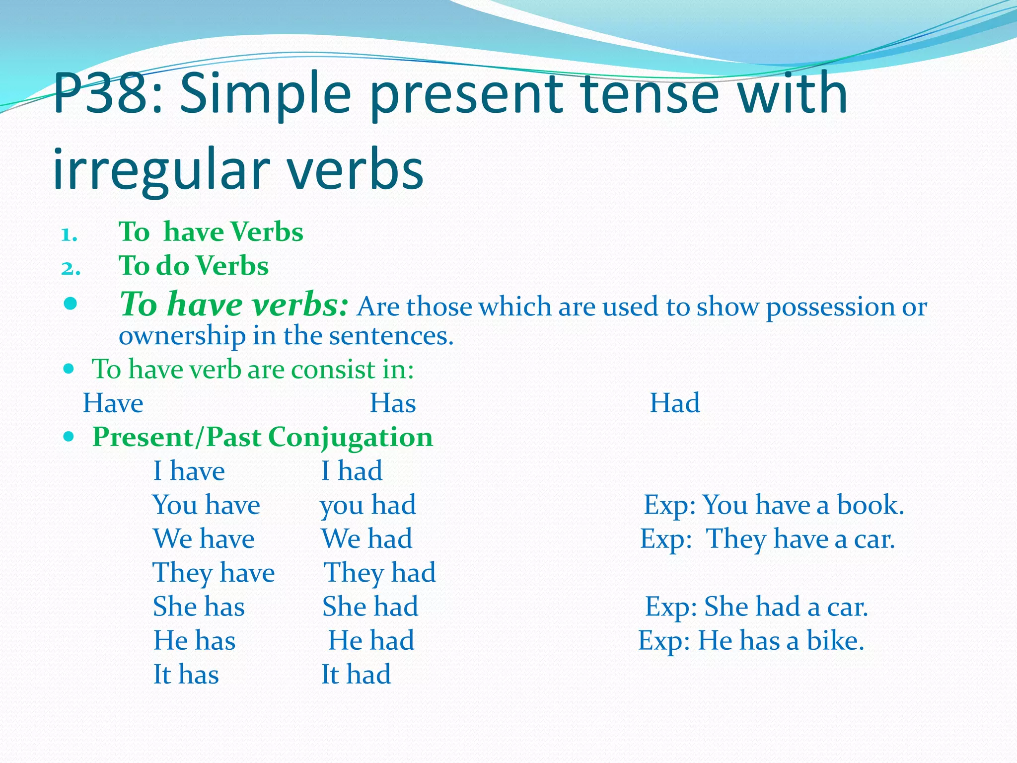 P38: Simple present tense with
irregular verbs
1. To have Verbs
2. To do Verbs
 To have verbs: Are those which are used to show possession or
ownership in the sentences.
 To have verb are consist in:
Have Has Had
 Present/Past Conjugation
I have I had
You have you had Exp: You have a book.
We have We had Exp: They have a car.
They have They had
She has She had Exp: She had a car.
He has He had Exp: He has a bike.
It has It had
 