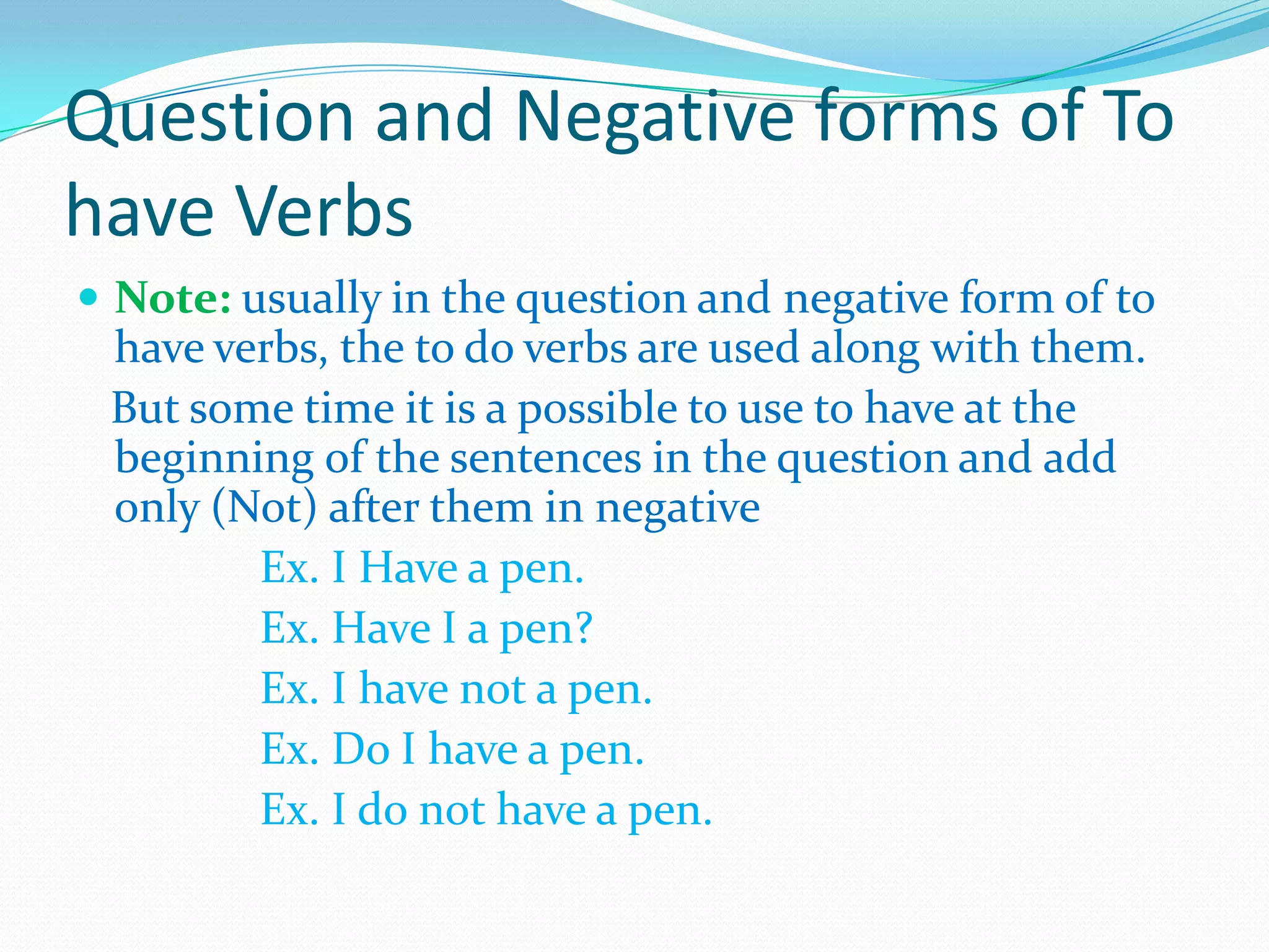 Question and Negative forms of To
have Verbs
 Note: usually in the question and negative form of to
have verbs, the to do verbs are used along with them.
But some time it is a possible to use to have at the
beginning of the sentences in the question and add
only (Not) after them in negative
Ex. I Have a pen.
Ex. Have I a pen?
Ex. I have not a pen.
Ex. Do I have a pen.
Ex. I do not have a pen.
 