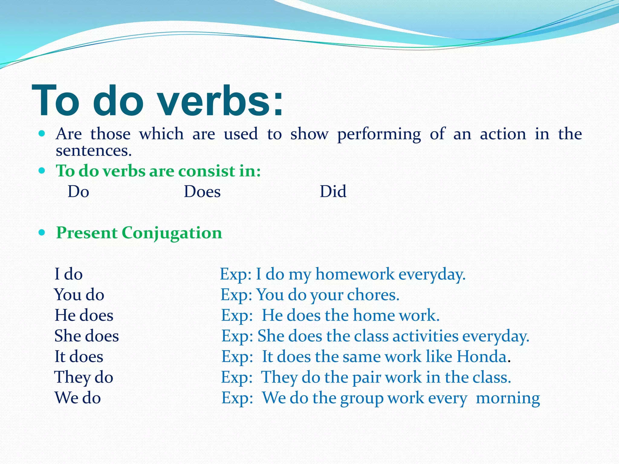 To do verbs:
 Are those which are used to show performing of an action in the
sentences.
 To do verbs are consist in:
Do Does Did
 Present Conjugation
I do Exp: I do my homework everyday.
You do Exp: You do your chores.
He does Exp: He does the home work.
She does Exp: She does the class activities everyday.
It does Exp: It does the same work like Honda.
They do Exp: They do the pair work in the class.
We do Exp: We do the group work every morning
 