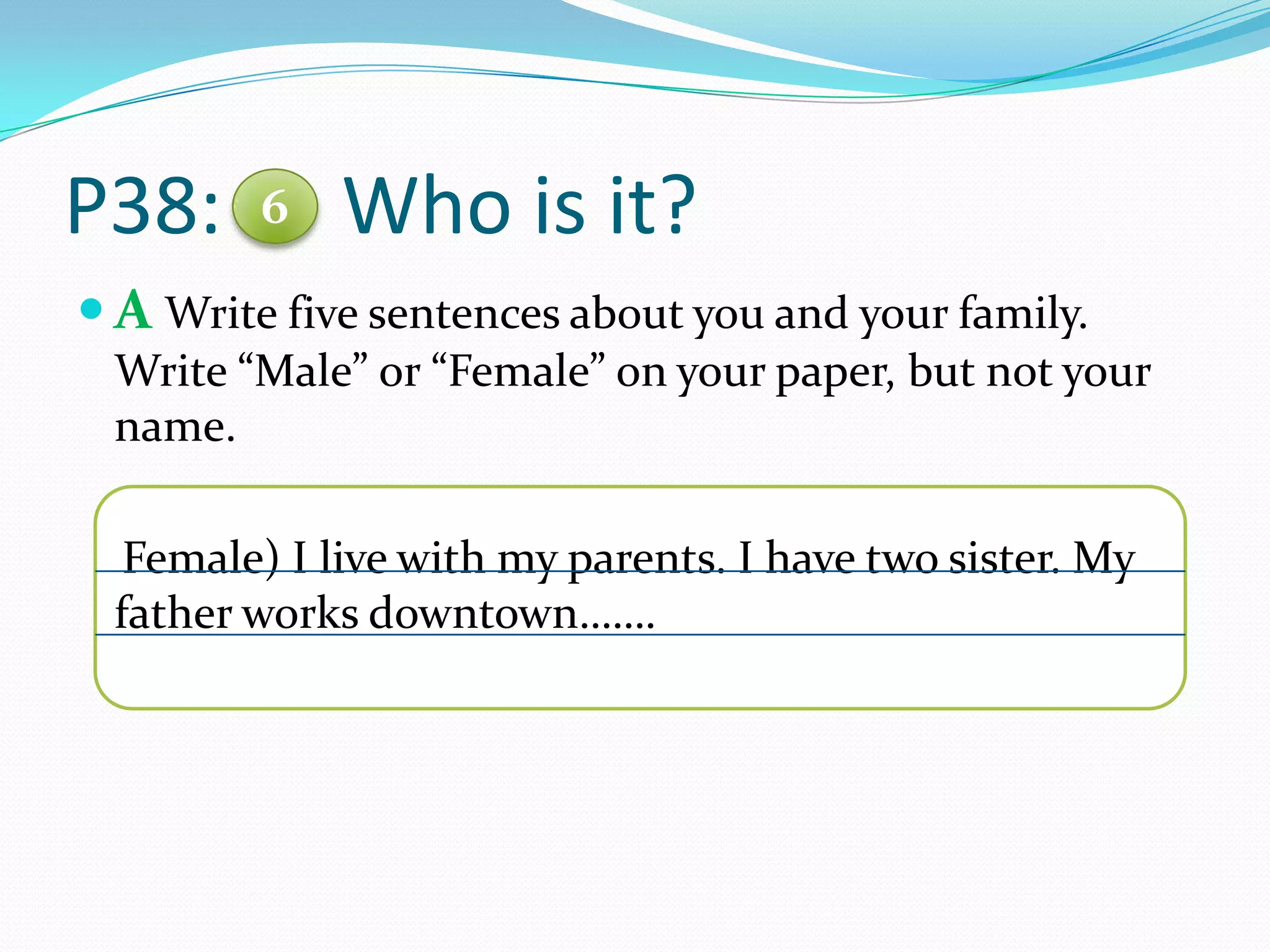 P38: Who is it?
 A Write five sentences about you and your family.
Write “Male” or “Female” on your paper, but not your
name.
Female) I live with my parents. I have two sister. My
father works downtown…….
6
 