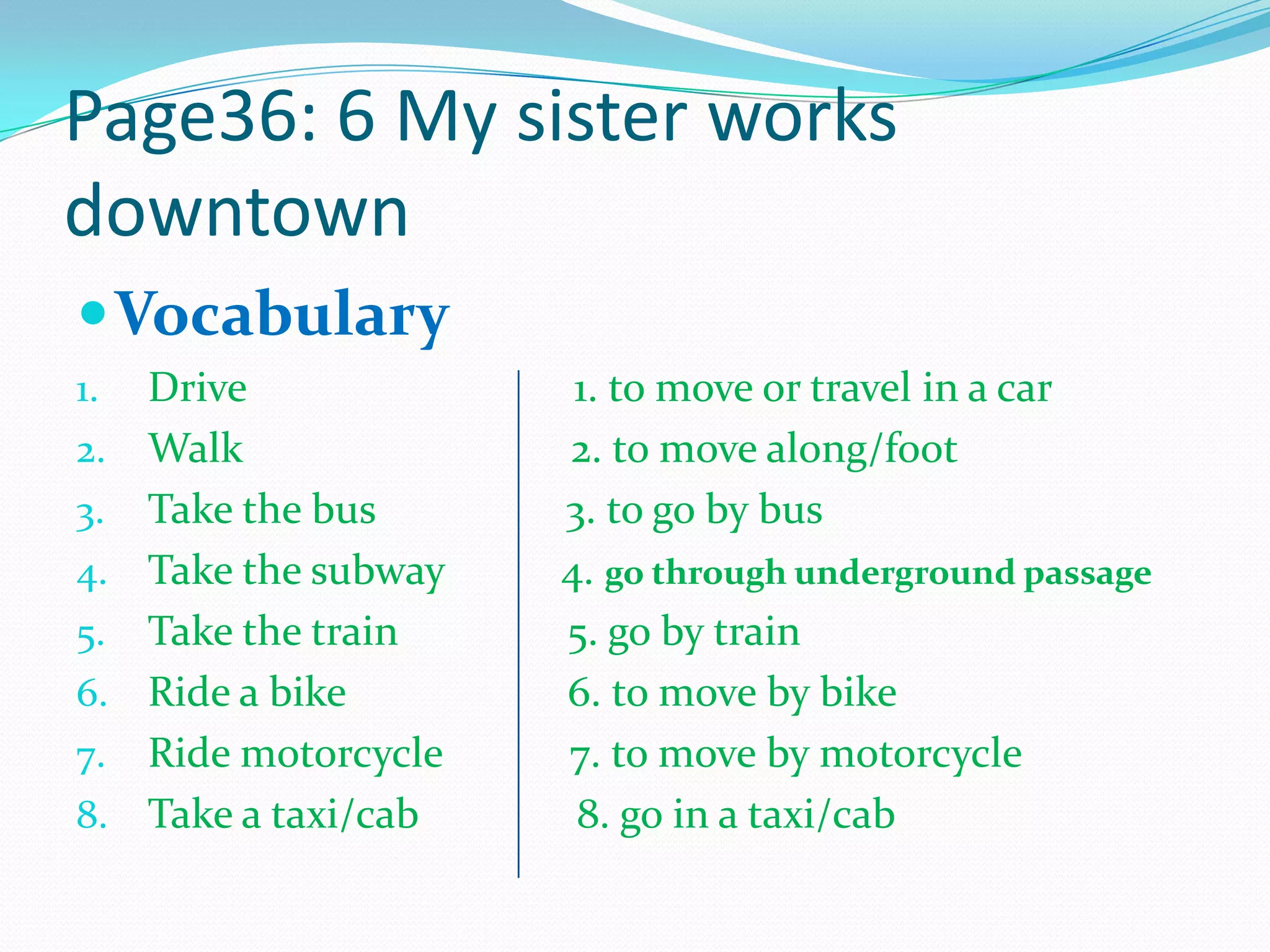 Page36: 6 My sister works
downtown
Vocabulary
1. Drive 1. to move or travel in a car
2. Walk 2. to move along/foot
3. Take the bus 3. to go by bus
4. Take the subway 4. go through underground passage
5. Take the train 5. go by train
6. Ride a bike 6. to move by bike
7. Ride motorcycle 7. to move by motorcycle
8. Take a taxi/cab 8. go in a taxi/cab
 