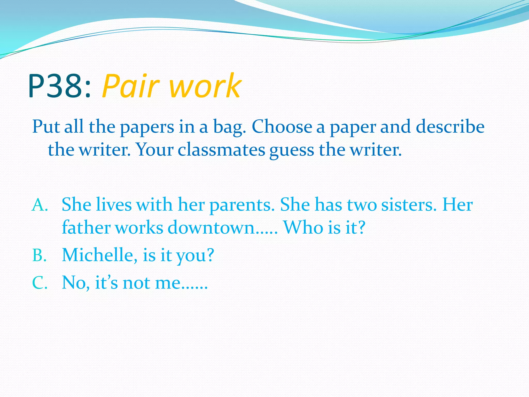 P38: Pair work
Put all the papers in a bag. Choose a paper and describe
the writer. Your classmates guess the writer.
A. She lives with her parents. She has two sisters. Her
father works downtown….. Who is it?
B. Michelle, is it you?
C. No, it’s not me……
 