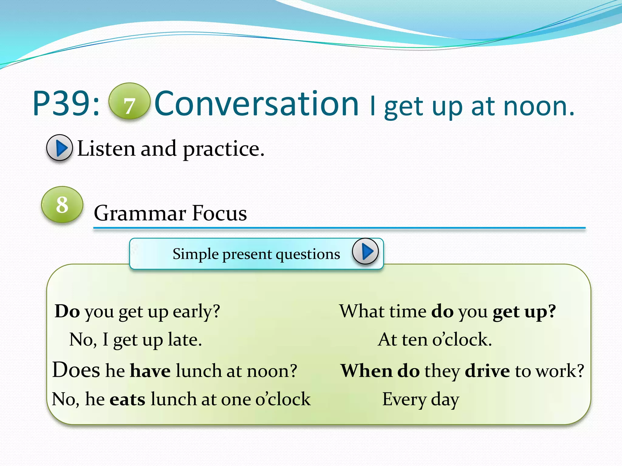 P39: Conversation I get up at noon.
Listen and practice.
Grammar Focus
Do you get up early? What time do you get up?
No, I get up late. At ten o’clock.
Does he have lunch at noon? When do they drive to work?
No, he eats lunch at one o’clock Every day
7
8
Simple present questions
 
