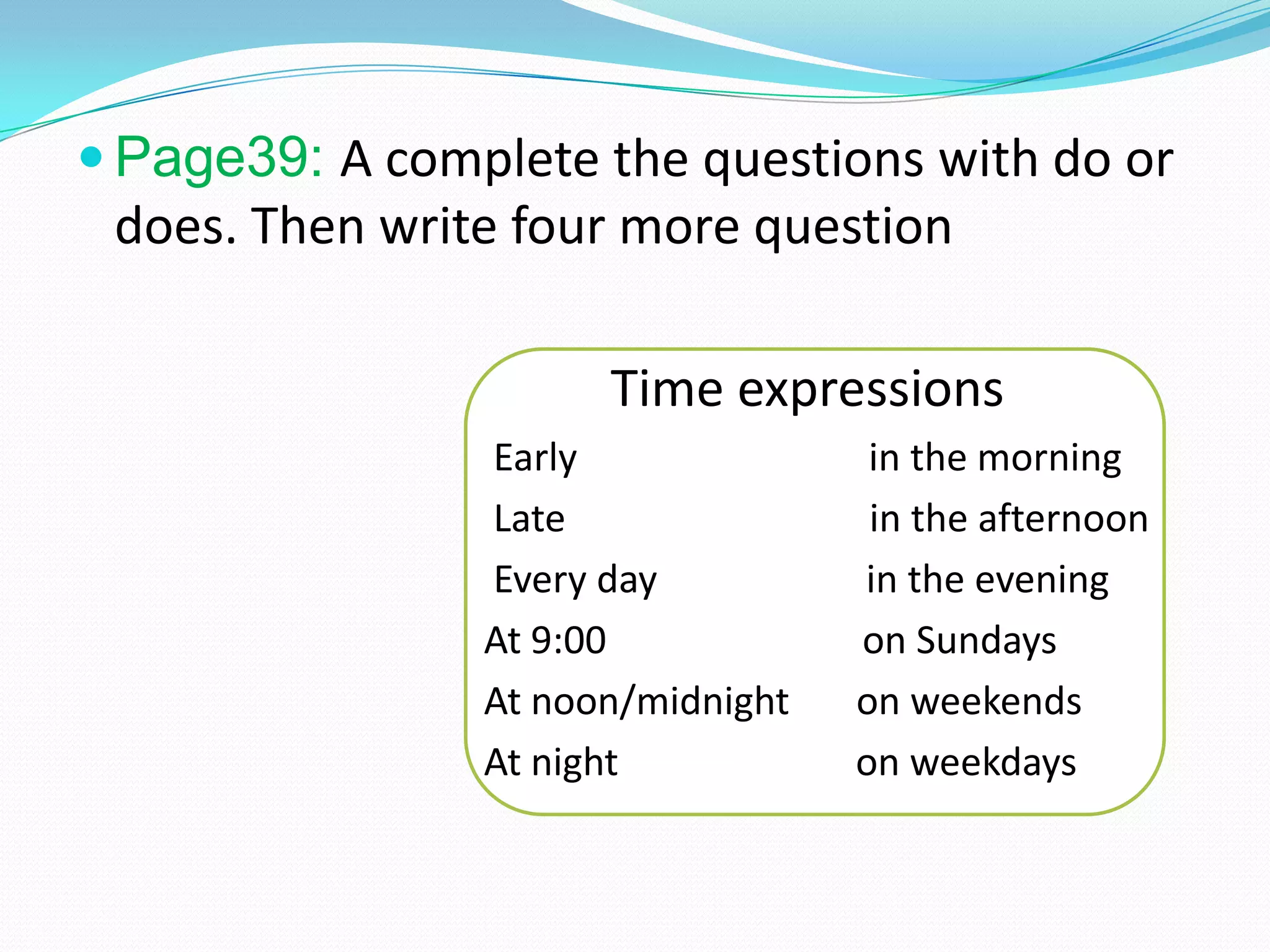  Page39: A complete the questions with do or
does. Then write four more question
Time expressions
Early in the morning
Late in the afternoon
Every day in the evening
At 9:00 on Sundays
At noon/midnight on weekends
At night on weekdays
 