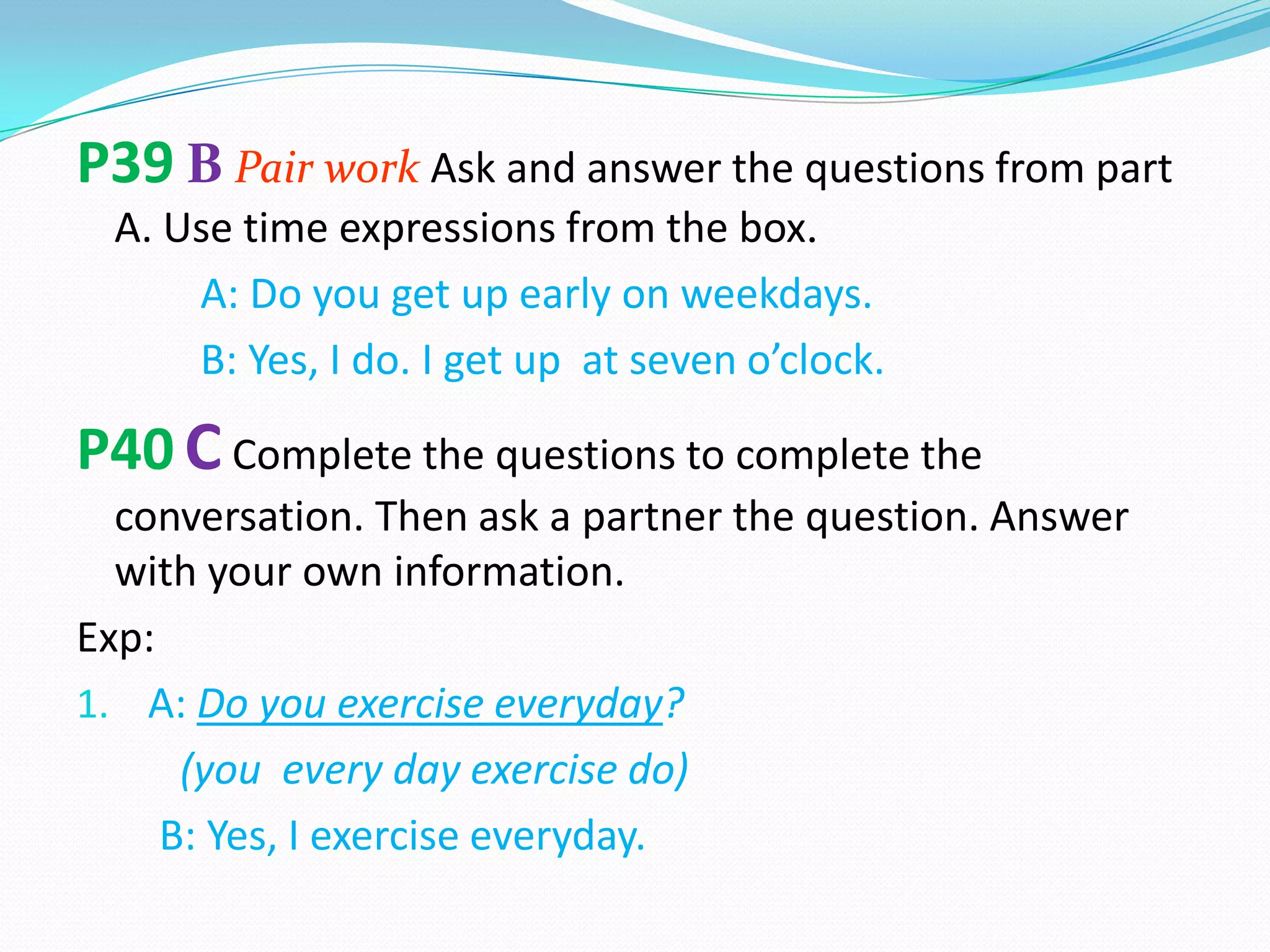 P39 B Pair work Ask and answer the questions from part
A. Use time expressions from the box.
A: Do you get up early on weekdays.
B: Yes, I do. I get up at seven o’clock.
P40 CComplete the questions to complete the
conversation. Then ask a partner the question. Answer
with your own information.
Exp:
1. A: Do you exercise everyday?
(you every day exercise do)
B: Yes, I exercise everyday.
 