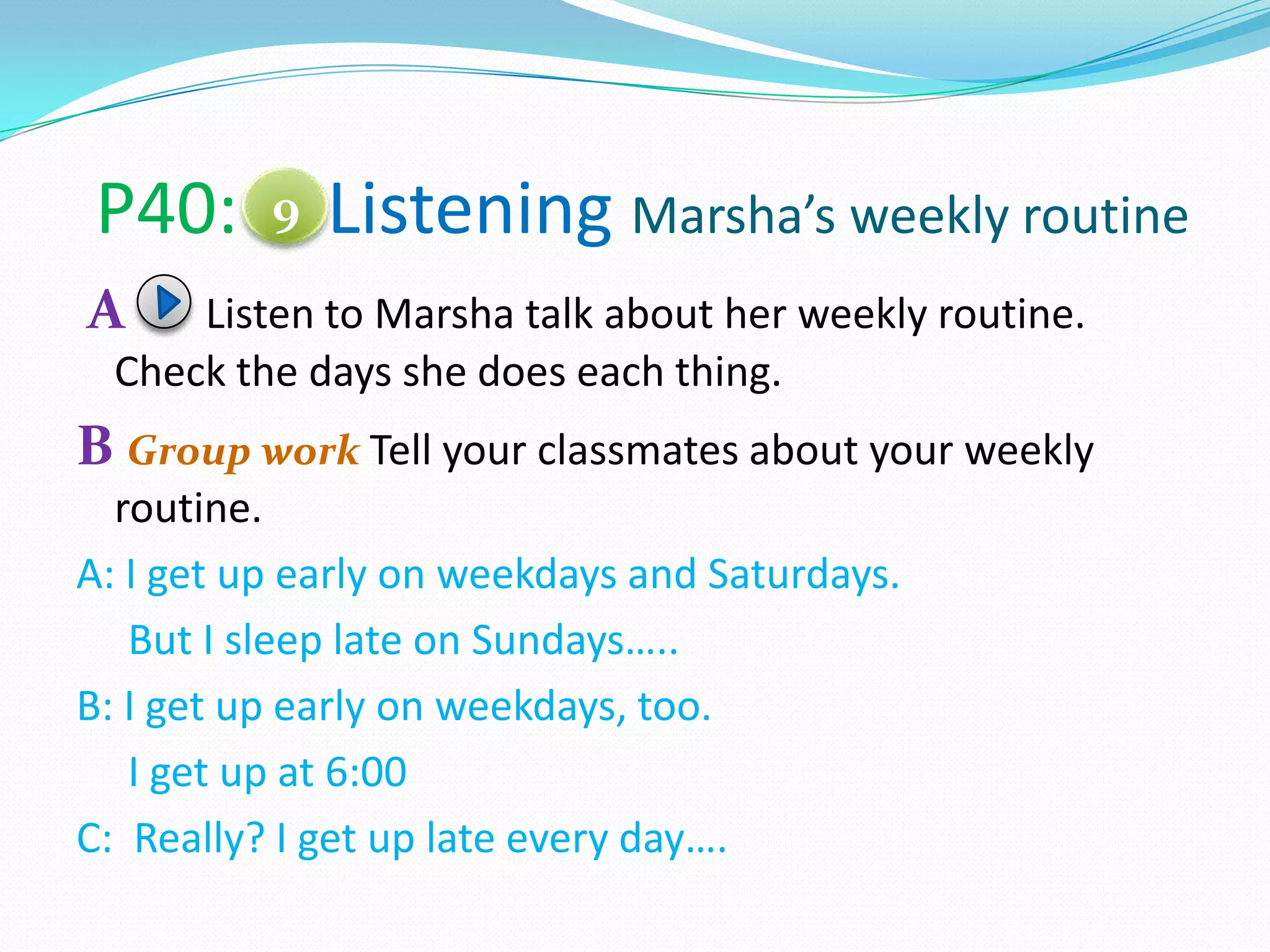 P40: Listening Marsha’s weekly routine
A Listen to Marsha talk about her weekly routine.
Check the days she does each thing.
B Group work Tell your classmates about your weekly
routine.
A: I get up early on weekdays and Saturdays.
But I sleep late on Sundays…..
B: I get up early on weekdays, too.
I get up at 6:00
C: Really? I get up late every day….
9
 