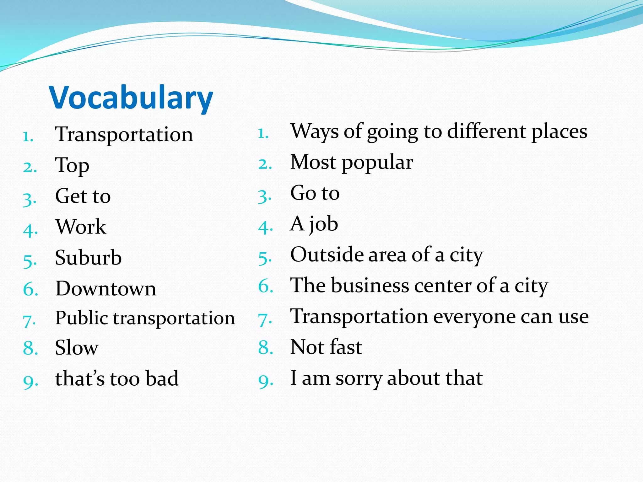 Vocabulary
1. Transportation
2. Top
3. Get to
4. Work
5. Suburb
6. Downtown
7. Public transportation
8. Slow
9. that’s too bad
1. Ways of going to different places
2. Most popular
3. Go to
4. A job
5. Outside area of a city
6. The business center of a city
7. Transportation everyone can use
8. Not fast
9. I am sorry about that
 