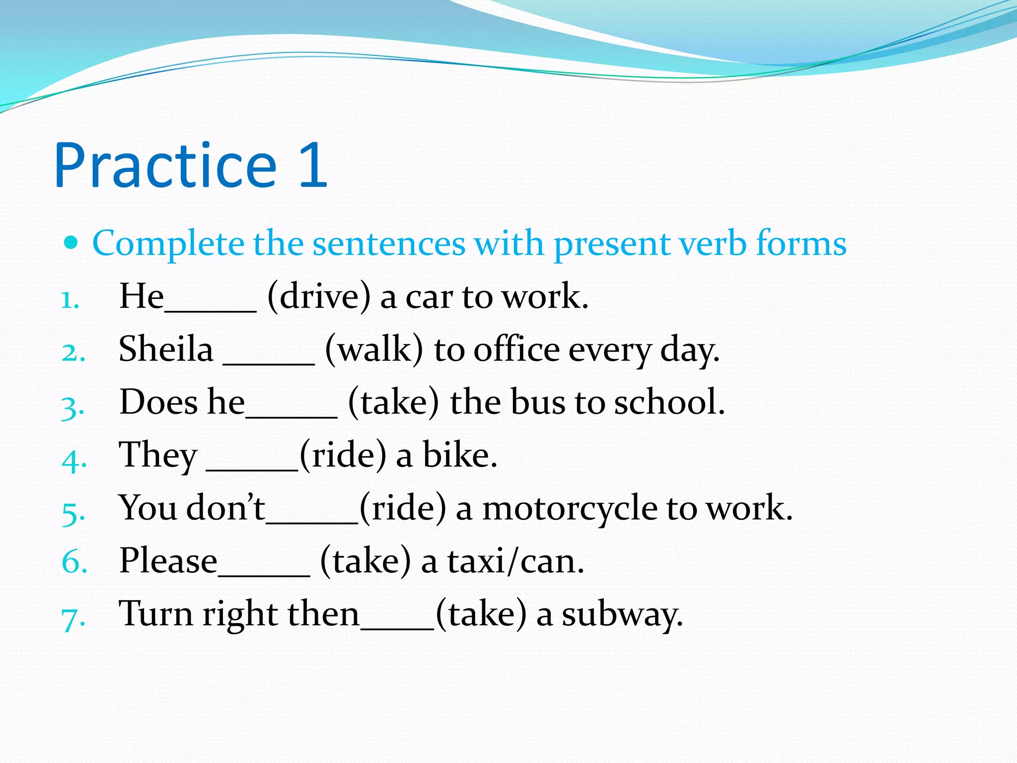 Practice 1
 Complete the sentences with present verb forms
1. He_____ (drive) a car to work.
2. Sheila _____ (walk) to office every day.
3. Does he_____ (take) the bus to school.
4. They _____(ride) a bike.
5. You don’t_____(ride) a motorcycle to work.
6. Please_____ (take) a taxi/can.
7. Turn right then____(take) a subway.
 