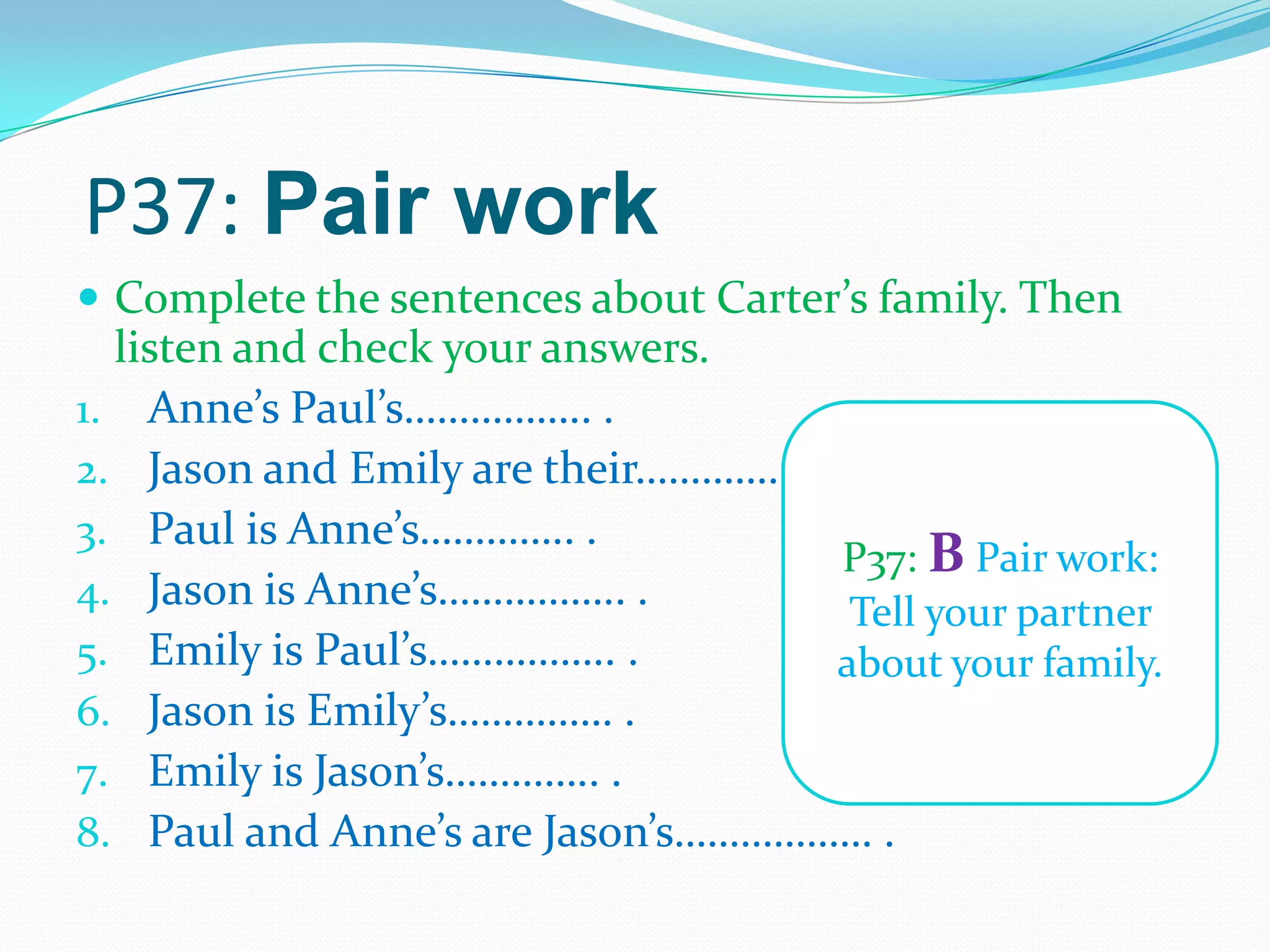 P37: Pair work
 Complete the sentences about Carter’s family. Then
listen and check your answers.
1. Anne’s Paul’s…………….. .
2. Jason and Emily are their…………. .
3. Paul is Anne’s………….. .
4. Jason is Anne’s…………….. .
5. Emily is Paul’s…………….. .
6. Jason is Emily’s…………… .
7. Emily is Jason’s………….. .
8. Paul and Anne’s are Jason’s……………… .
P37: B Pair work:
Tell your partner
about your family.
 