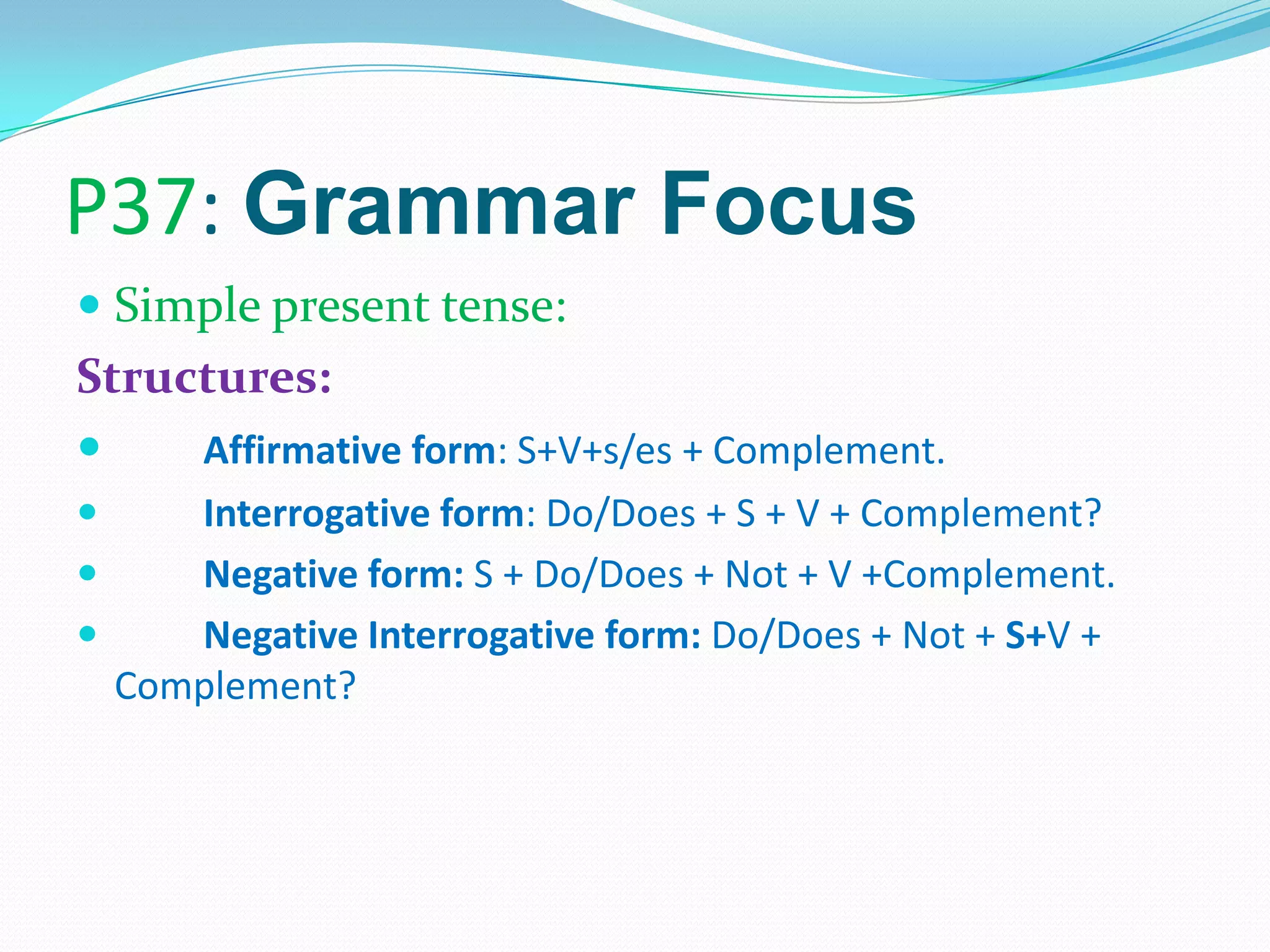 P37: Grammar Focus
 Simple present tense:
Structures:
 Affirmative form: S+V+s/es + Complement.
 Interrogative form: Do/Does + S + V + Complement?
 Negative form: S + Do/Does + Not + V +Complement.
 Negative Interrogative form: Do/Does + Not + S+V +
Complement?
 