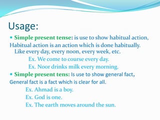 Usage:
 Simple present tense: is use to show habitual action,
Habitual action is an action which is done habitually.
Like every day, every noon, every week, etc.
Ex. We come to course every day.
Ex. Noor drinks milk every morning.
 Simple present tens: Is use to show general fact,
General fact is a fact which is clear for all.
Ex. Ahmad is a boy.
Ex. God is one.
Ex. The earth moves around the sun.
 
