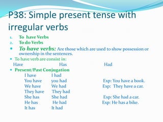 P38: Simple present tense with
irregular verbs
1. To have Verbs
2. To do Verbs
 To have verbs: Are those which are used to show possession or
ownership in the sentences.
 To have verb are consist in:
Have Has Had
 Present/Past Conjugation
I have I had
You have you had Exp: You have a book.
We have We had Exp: They have a car.
They have They had
She has She had Exp: She had a car.
He has He had Exp: He has a bike.
It has It had
 