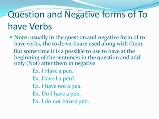 Question and Negative forms of To
have Verbs
 Note: usually in the question and negative form of to
have verbs, the to do verbs are used along with them.
But some time it is a possible to use to have at the
beginning of the sentences in the question and add
only (Not) after them in negative
Ex. I Have a pen.
Ex. Have I a pen?
Ex. I have not a pen.
Ex. Do I have a pen.
Ex. I do not have a pen.
 
