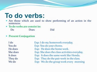 To do verbs:
 Are those which are used to show performing of an action in the
sentences.
 To do verbs are consist in:
Do Does Did
 Present Conjugation
I do Exp: I do my homework everyday.
You do Exp: You do your chores.
He does Exp: He does the home work.
She does Exp: She does the class activities everyday.
It does Exp: It does the same work like Honda.
They do Exp: They do the pair work in the class.
We do Exp: We do the group work every morning
 