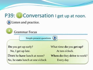 P39: Conversation I get up at noon.
Listen and practice.
Grammar Focus
Do you get up early? What time do you get up?
No, I get up late. At ten o’clock.
Does he have lunch at noon? When do they drive to work?
No, he eats lunch at one o’clock Every day
7
8
Simple present questions
 