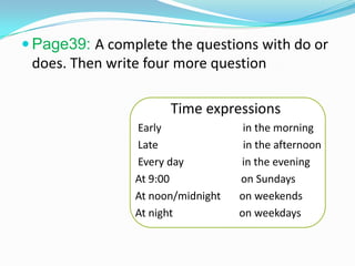  Page39: A complete the questions with do or
does. Then write four more question
Time expressions
Early in the morning
Late in the afternoon
Every day in the evening
At 9:00 on Sundays
At noon/midnight on weekends
At night on weekdays
 