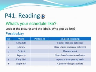 P41: Reading
What’s your schedule like?
Look at the pictures and the labels. Who gets up late?
Vocabulary
No Word Pashto M English Meaning
1 Schedule a list of planned activities
2 Library Place where books are collected
3 Project Planned work
4 Reporter News broadcaster or collector
5 Early bird A person who gets up early
6 Night owl A person who gets up late
 