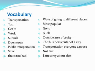 Vocabulary
1. Transportation
2. Top
3. Get to
4. Work
5. Suburb
6. Downtown
7. Public transportation
8. Slow
9. that’s too bad
1. Ways of going to different places
2. Most popular
3. Go to
4. A job
5. Outside area of a city
6. The business center of a city
7. Transportation everyone can use
8. Not fast
9. I am sorry about that
 