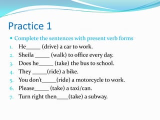 Practice 1
 Complete the sentences with present verb forms
1. He_____ (drive) a car to work.
2. Sheila _____ (walk) to office every day.
3. Does he_____ (take) the bus to school.
4. They _____(ride) a bike.
5. You don’t_____(ride) a motorcycle to work.
6. Please_____ (take) a taxi/can.
7. Turn right then____(take) a subway.
 