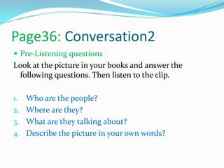 Page36: Conversation2
 Pre-Listening questions
Look at the picture in your books and answer the
following questions. Then listen to the clip.
1. Who are the people?
2. Where are they?
3. What are they talking about?
4. Describe the picture in your own words?
 