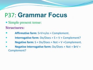 P37: Grammar Focus
 Simple present tense:
Structures:
 Affirmative form: S+V+s/es + Complement.
 Interrogative form: Do/Does + S + V + Complement?
 Negative form: S + Do/Does + Not + V +Complement.
 Negative Interrogative form: Do/Does + Not + S+V +
Complement?
 
