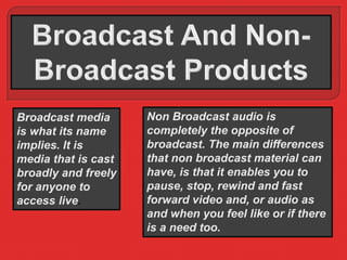 Broadcast media 
is what its name 
implies. It is 
media that is cast 
broadly and freely 
for anyone to 
access live. 
Non Broadcast audio is 
completely the opposite of 
broadcast. The main differences 
that non broadcast material can 
have, is that it enables you to 
pause, stop, rewind and fast 
forward video and, or audio as 
and when you feel like or if there 
is a need too. 
 