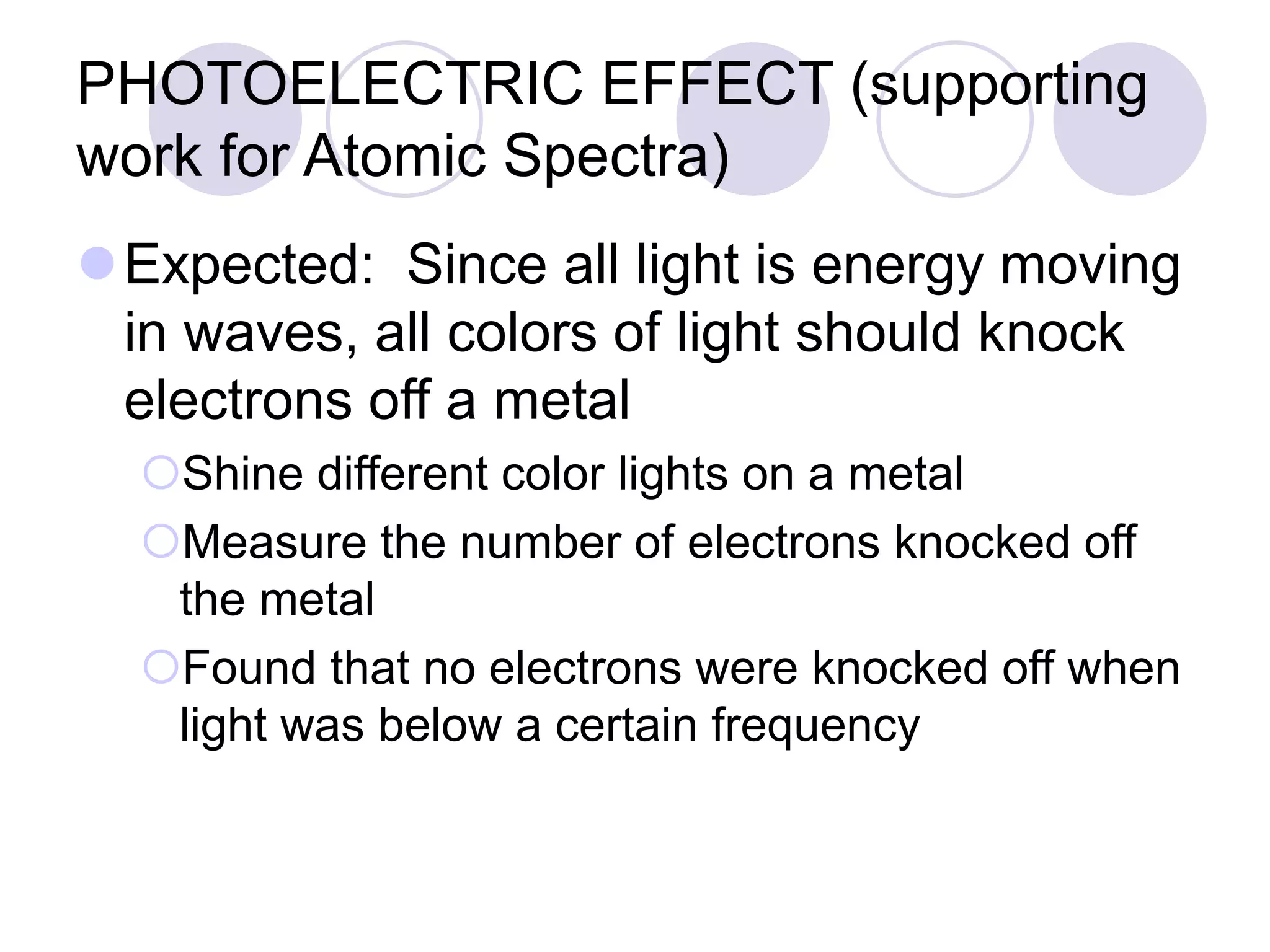 PHOTOELECTRIC EFFECT (supporting
work for Atomic Spectra)
Expected: Since all light is energy moving
in waves, all colors of light should knock
electrons off a metal
Shine different color lights on a metal
Measure the number of electrons knocked off
the metal
Found that no electrons were knocked off when
light was below a certain frequency
 