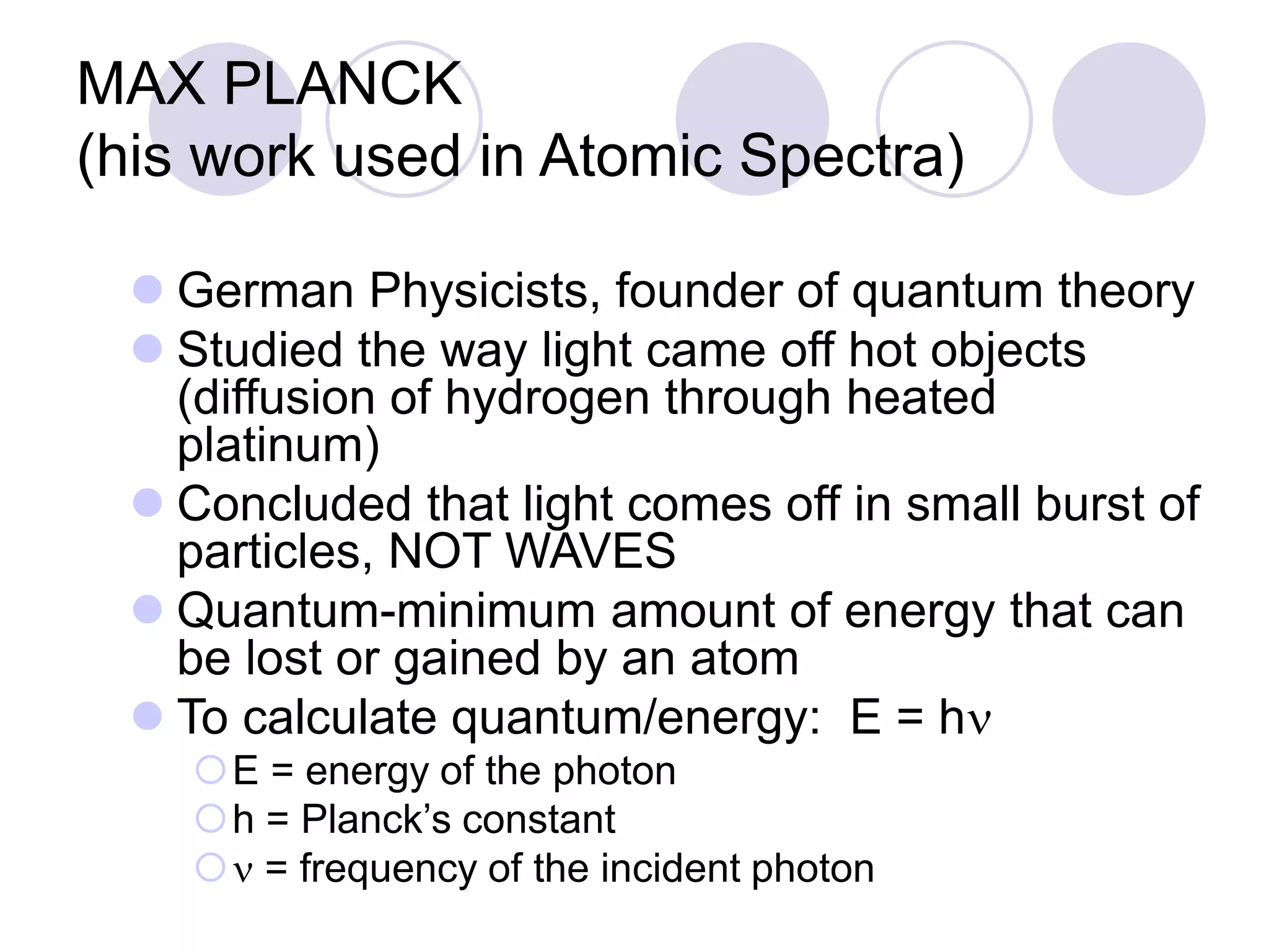 MAX PLANCK
(his work used in Atomic Spectra)
 German Physicists, founder of quantum theory
 Studied the way light came off hot objects
(diffusion of hydrogen through heated
platinum)
 Concluded that light comes off in small burst of
particles, NOT WAVES
 Quantum-minimum amount of energy that can
be lost or gained by an atom
 To calculate quantum/energy: E = hn
E = energy of the photon
h = Planck’s constant
n = frequency of the incident photon
 
